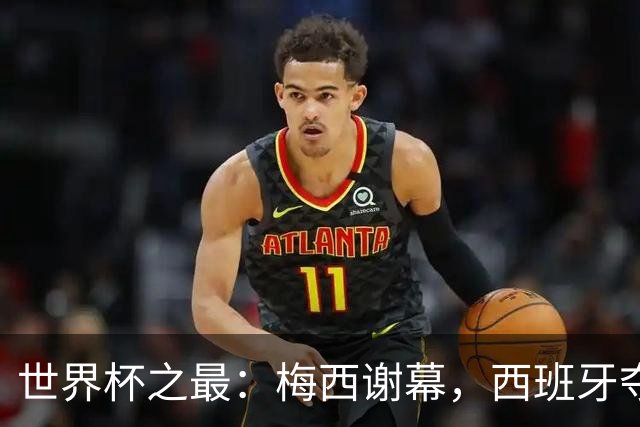世界杯之最：梅西谢幕，西班牙夺冠实至名归
