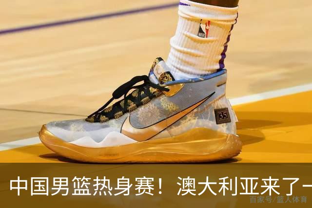 中国男篮热身赛！澳大利亚来了一支残阵，没有杨瀚森也能取胜
