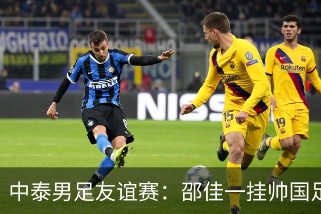 中泰男足友谊赛：邵佳一挂帅国足主场首秀全力争胜