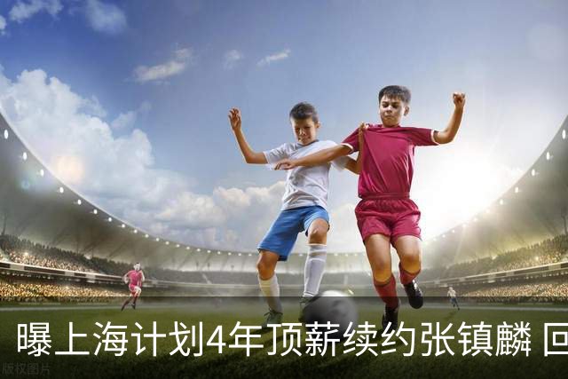 曝上海计划4年顶薪续约张镇麟 回国后将完成签约