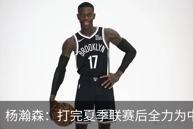 杨瀚森：打完夏季联赛后全力为中国男篮争光