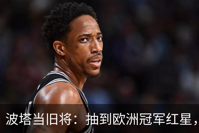 波塔当旧将：抽到欧洲冠军红星，我差点晕过去