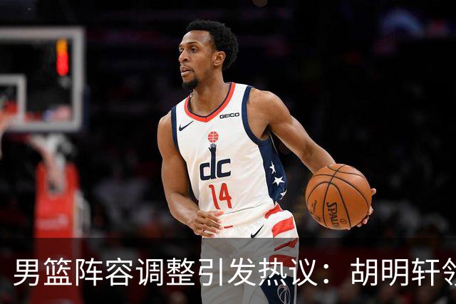 男篮阵容调整引发热议：胡明轩领衔三人意外，两人去留各有原因