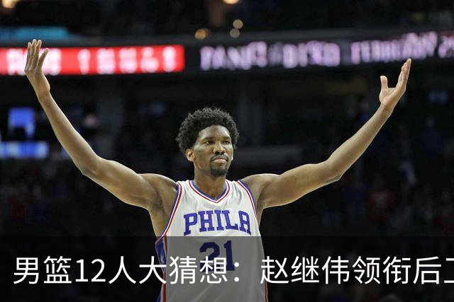男篮12人大猜想：赵继伟领衔后卫线，杨瀚森没悬念，李弘权扮奇兵