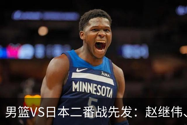 男篮VS日本二番战先发：赵继伟、贺希宁、王俊杰、朱俊龙、胡金秋