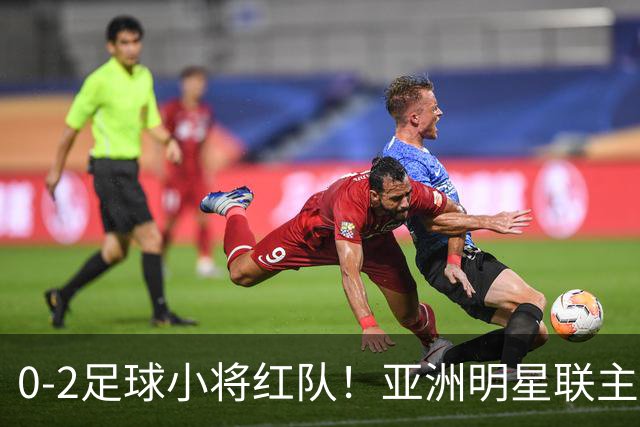 0-2足球小将红队！亚洲明星联主帅毫不客气说出原因，说得很实在