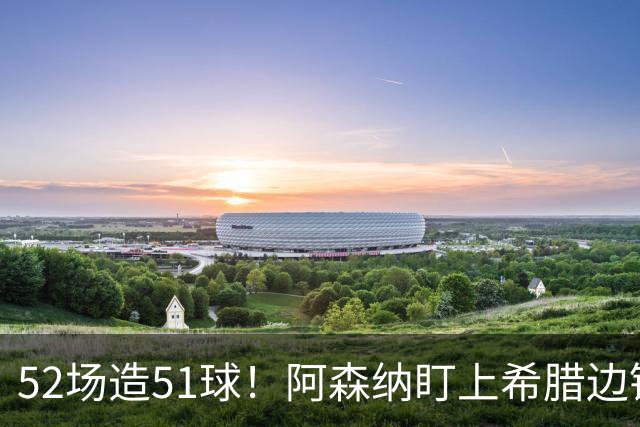 52场造51球！阿森纳盯上希腊边锋，3500万英镑或创比甲纪录